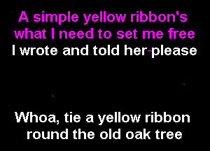 A simple yellow ribbon's
what I need to set me free
I wrote and told her-please

Whoa, tie a yellow ribbon
round the old oak tree
