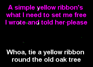 A simple yellow ribbon's
what I need to set me free
I wrote.and told her-please

Whoa, tie a yellow ribbon
round the old oak tree