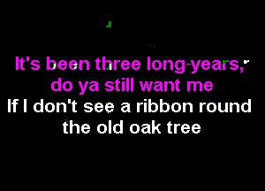 J

It's been three long-years,'
do ya still want me
lfl don't see a ribbon round
the old oak tree