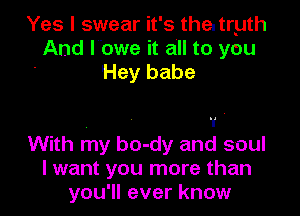 Yes I swear it's the. tryth
And lbwe it all to you
Hey babe

. - 1 '
With my bo-dy and soul
I want you more than

you'll ever know