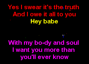 Yes I swear it's the. tryth
And lbwe it an to you
Hey babe

. - 1 '
With my bo-dy and soul
I want you more than

you'll ever know