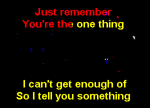 Just remember
You're the one thing

I I
1 ,

I can't get enough of
So I tell you something