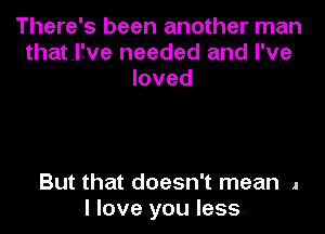 There's been another man
that.l7ve needed and I've
loved

But that doesn't mean 1
I love you less.