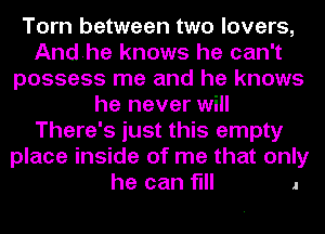 Torn between two lovers,
Andhe knows he can't
possess me and he knows
he never will
There's just this empty
place inside of me that only

he can flll .