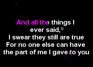 And all the things I
ever saidj'
I swear they still are true
For no one else can have
the part of me I gavelto you