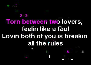 I',.I

I a

Tom between two lovers,
feelin like a Fool

Lovin both of you is breakin
all the rules