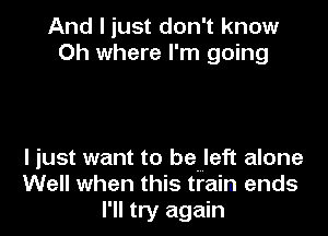 And I just don't know
Oh where I'm going

I just want to be left alone
Well when this train ends
I' II try again