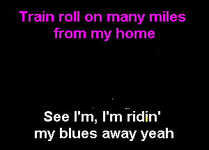 Train roll on many miles
from my home

See l'rri, l'mfidin'
my blues away yeah