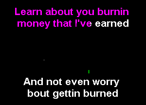 Learn about you burnin
money that I've earned

I
And not even worry
bout gettin burned