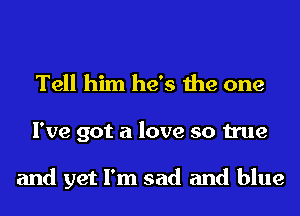 Tell him he's the one
I've got a love so true

and yet I'm sad and blue