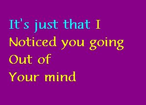 It's just that I
Noticed you going

Out of
Your mind