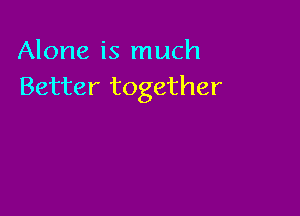 Alone is much
Better together