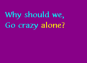 Why should we,
Go crazy alone?