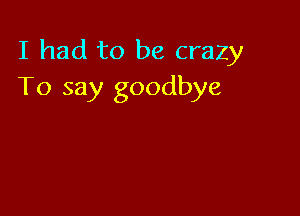 I had to be crazy
To say goodbye