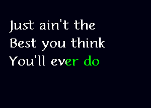 Just ain't the
Best you think

You'll ever do