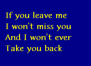 If you leave me
I won't miss you

And I won't ever
Take you back