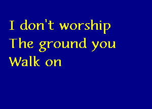 I don't worship
The ground you

Walk on