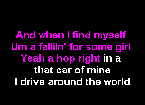 And when I find myself
Um a falliln' for some girl
Yeah a hop right in a
that car of mine
I drive around the world