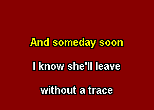 And someday soon

I know she'll leave

without a trace