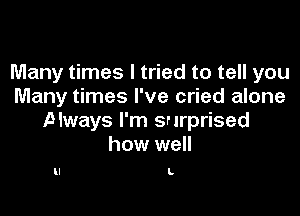 Many times I tried to tell you
Many times I've cried alone

Always I'm surprised
how well

L