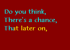 Do you think,
There's a chance,

That later on,