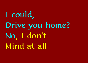 I could,
Drive you home?

No, I don't
Mind at all