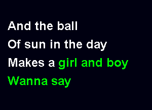 And the ball
Of sun in the day

Makes a girl and boy
Wanna say