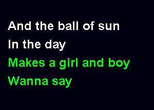 And the ball of sun
In the day

Makes a girl and boy
Wanna say
