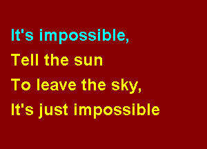 It's impossible,
Tell the sun

To leave the sky,
It's just impossible