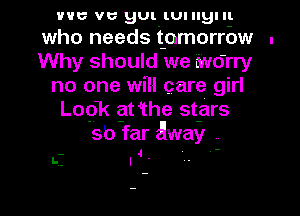 vac vc gUt tunlglu
who needs t-omorrbw .
Why should we Nudrry
no one will care girl
Logk gt 4the st-ars
sb far Away
I-i I '