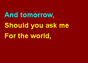 And tomorrow,
Should you ask me

For the world,