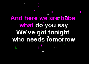 And-here we-arerlbabe
what do'you say

We'v ve- gbt tonight
who needs t'omorrow