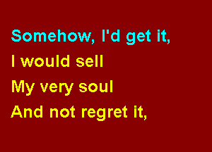 Somehow, I'd get it,
I would sell

My very soul
And not regret it,