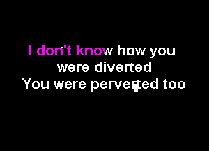 I don't know how you
were diverted

You were perveaed too