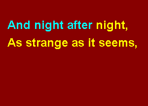 And night after night,
As strange as it seems,