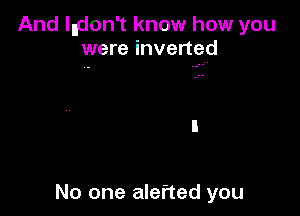 And Indon't know how you
were inverted

No one alefted you