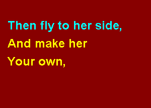 Then fly to her side,
And make her

Your own,