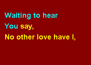 Waiting to hear
You say,

No other love have I,