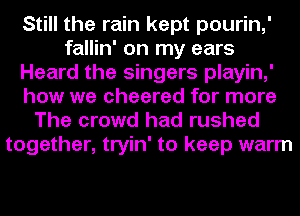 Still the rain kept pourin,'
fallin' on my ears
Heard the singers playin,'
how we cheered for more
The crowd had rushed

together, tryin' to keep warm