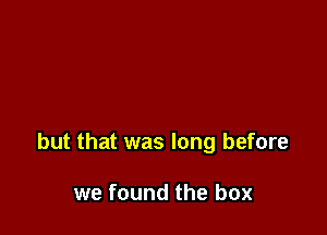 but that was long before

we found the box