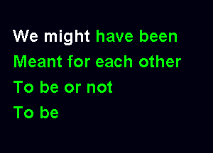 We might have been
Meant for each other

To be or not
To be