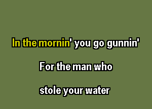 In the mornin' you go gunnin'

For the man who

stole your water