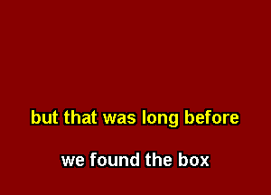 but that was long before

we found the box