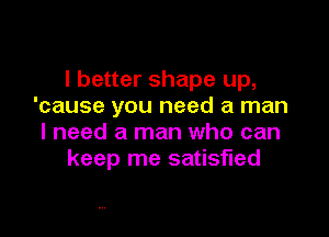 I better shape up,
'cause you need a man

I need a man who can
keep me satisfied