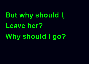 But why should I,
Leave her?

Why should I go?