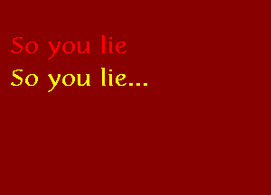So you lie...