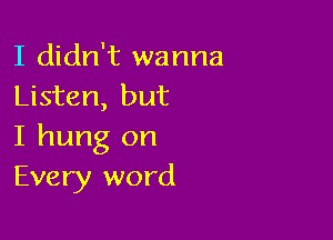 I didn't wanna
Listen, but

I hung on
Every word