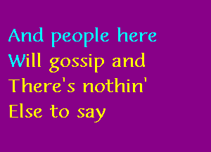 And people here
Will gossip and

There's nothin'
Else to say