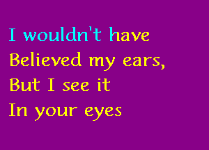 I wouldn't have
Believed my ears,

But I see it
In your eyes