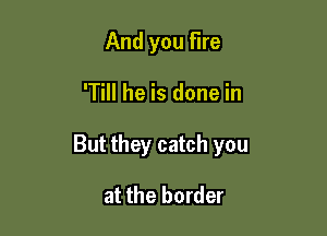 And you Fire

'Till he is done in

But they catch you

at the border